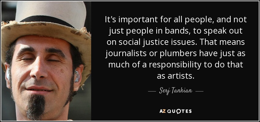 It's important for all people, and not just people in bands, to speak out on social justice issues. That means journalists or plumbers have just as much of a responsibility to do that as artists. - Serj Tankian