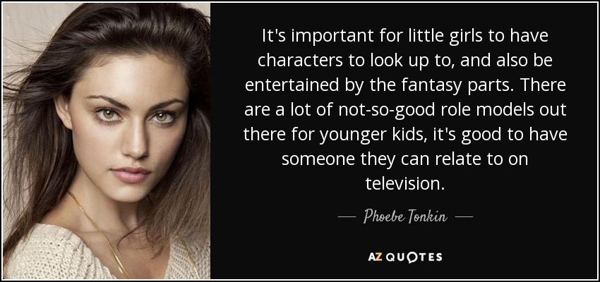 It's important for little girls to have characters to look up to, and also be entertained by the fantasy parts. There are a lot of not-so-good role models out there for younger kids, it's good to have someone they can relate to on television. - Phoebe Tonkin