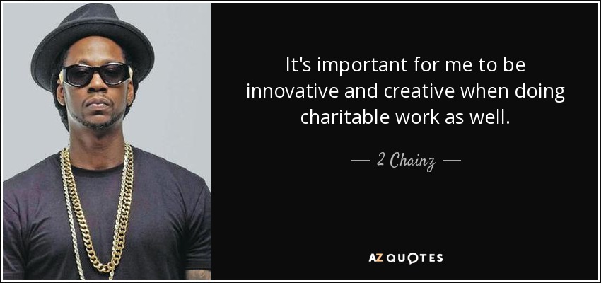It's important for me to be innovative and creative when doing charitable work as well. - 2 Chainz