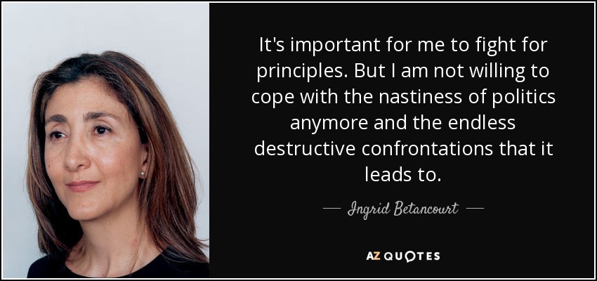 It's important for me to fight for principles. But I am not willing to cope with the nastiness of politics anymore and the endless destructive confrontations that it leads to. - Ingrid Betancourt