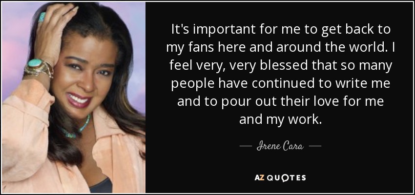 It's important for me to get back to my fans here and around the world. I feel very, very blessed that so many people have continued to write me and to pour out their love for me and my work. - Irene Cara