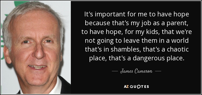 It's important for me to have hope because that's my job as a parent, to have hope, for my kids, that we're not going to leave them in a world that's in shambles, that's a chaotic place, that's a dangerous place. - James Cameron