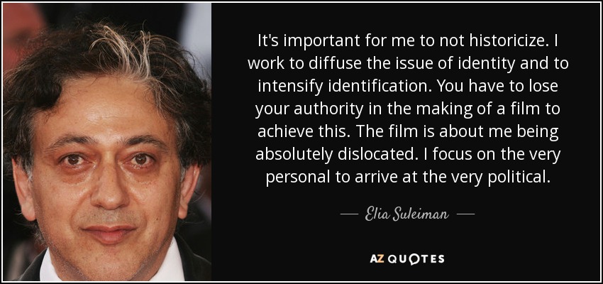 It's important for me to not historicize. I work to diffuse the issue of identity and to intensify identification. You have to lose your authority in the making of a film to achieve this. The film is about me being absolutely dislocated. I focus on the very personal to arrive at the very political. - Elia Suleiman