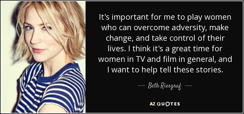It's important for me to play women who can overcome adversity, make change, and take control of their lives. I think it's a great time for women in TV and film in general, and I want to help tell these stories. - Beth Riesgraf