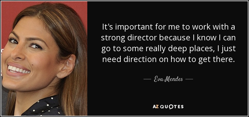 It's important for me to work with a strong director because I know I can go to some really deep places, I just need direction on how to get there. - Eva Mendes