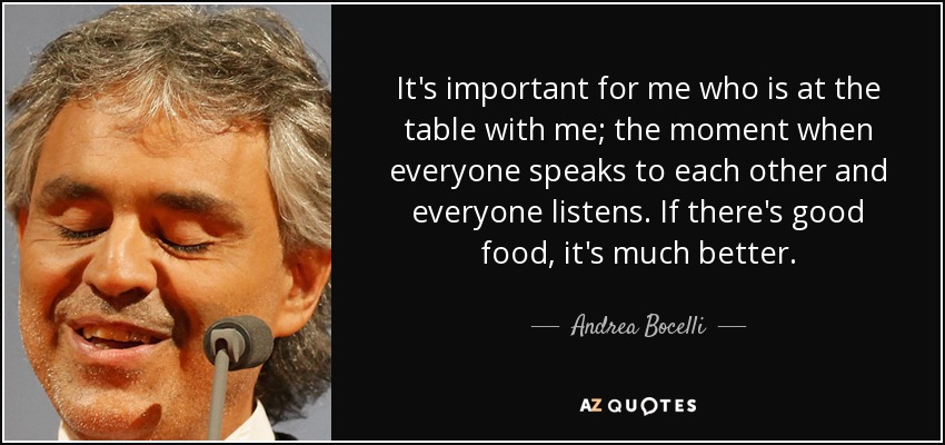 It's important for me who is at the table with me; the moment when everyone speaks to each other and everyone listens. If there's good food, it's much better. - Andrea Bocelli