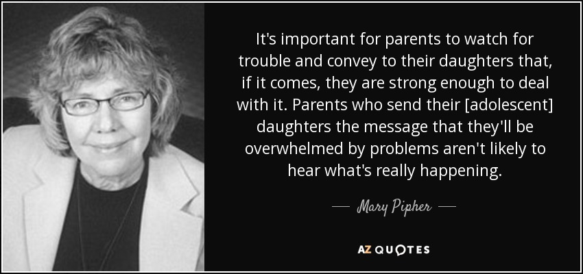 It's important for parents to watch for trouble and convey to their daughters that, if it comes, they are strong enough to deal with it. Parents who send their [adolescent] daughters the message that they'll be overwhelmed by problems aren't likely to hear what's really happening. - Mary Pipher