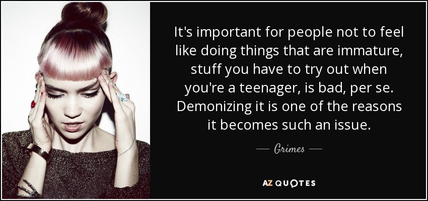 It's important for people not to feel like doing things that are immature, stuff you have to try out when you're a teenager, is bad, per se. Demonizing it is one of the reasons it becomes such an issue. - Grimes