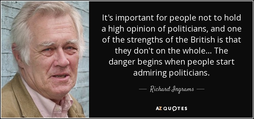 It's important for people not to hold a high opinion of politicians, and one of the strengths of the British is that they don't on the whole... The danger begins when people start admiring politicians. - Richard Ingrams