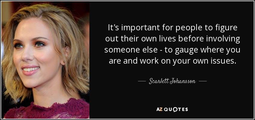 It's important for people to figure out their own lives before involving someone else - to gauge where you are and work on your own issues. - Scarlett Johansson