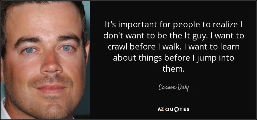 It's important for people to realize I don't want to be the It guy. I want to crawl before I walk. I want to learn about things before I jump into them. - Carson Daly