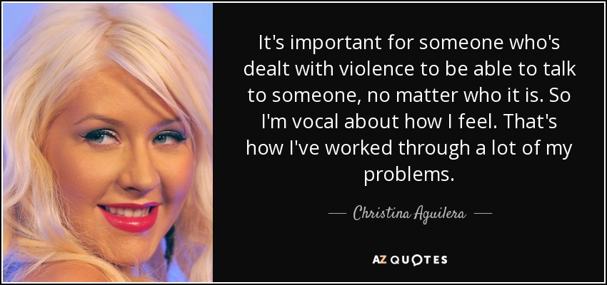It's important for someone who's dealt with violence to be able to talk to someone, no matter who it is. So I'm vocal about how I feel. That's how I've worked through a lot of my problems. - Christina Aguilera