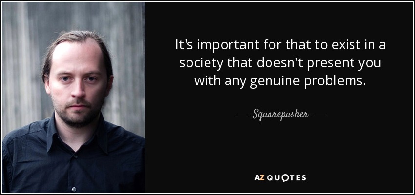 It's important for that to exist in a society that doesn't present you with any genuine problems. - Squarepusher