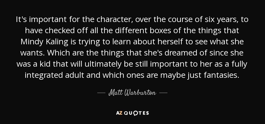 It's important for the character, over the course of six years, to have checked off all the different boxes of the things that Mindy Kaling is trying to learn about herself to see what she wants. Which are the things that she's dreamed of since she was a kid that will ultimately be still important to her as a fully integrated adult and which ones are maybe just fantasies. - Matt Warburton