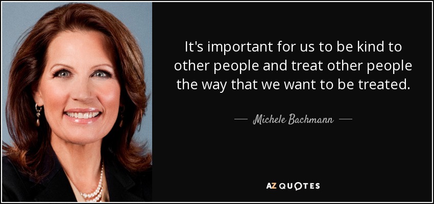 It's important for us to be kind to other people and treat other people the way that we want to be treated. - Michele Bachmann