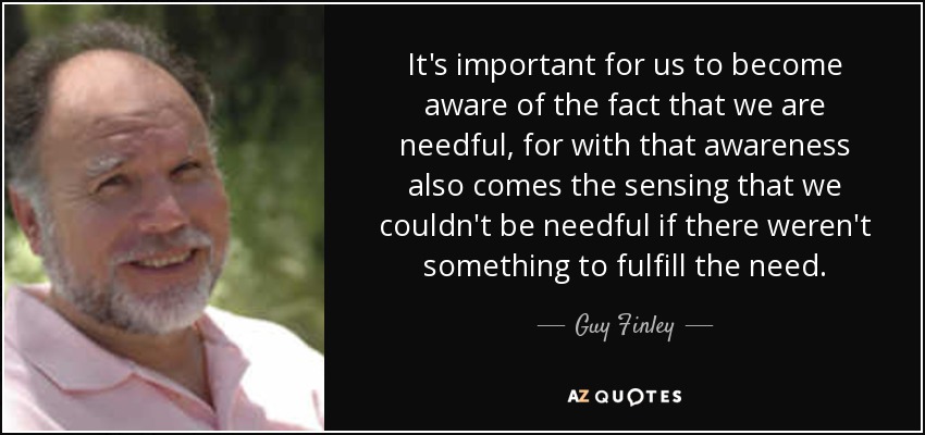 It's important for us to become aware of the fact that we are needful, for with that awareness also comes the sensing that we couldn't be needful if there weren't something to fulfill the need. - Guy Finley