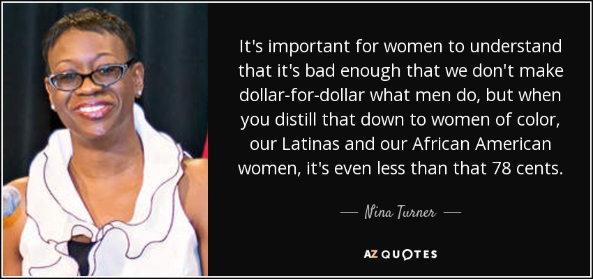 It's important for women to understand that it's bad enough that we don't make dollar-for-dollar what men do, but when you distill that down to women of color, our Latinas and our African American women, it's even less than that 78 cents. - Nina Turner