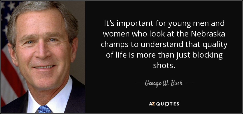 It's important for young men and women who look at the Nebraska champs to understand that quality of life is more than just blocking shots. - George W. Bush