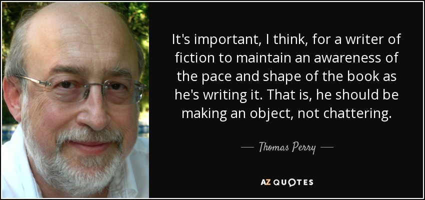 It's important, I think, for a writer of fiction to maintain an awareness of the pace and shape of the book as he's writing it. That is, he should be making an object, not chattering. - Thomas Perry