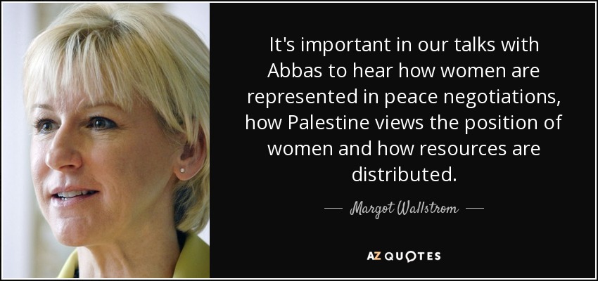 It's important in our talks with Abbas to hear how women are represented in peace negotiations, how Palestine views the position of women and how resources are distributed. - Margot Wallstrom