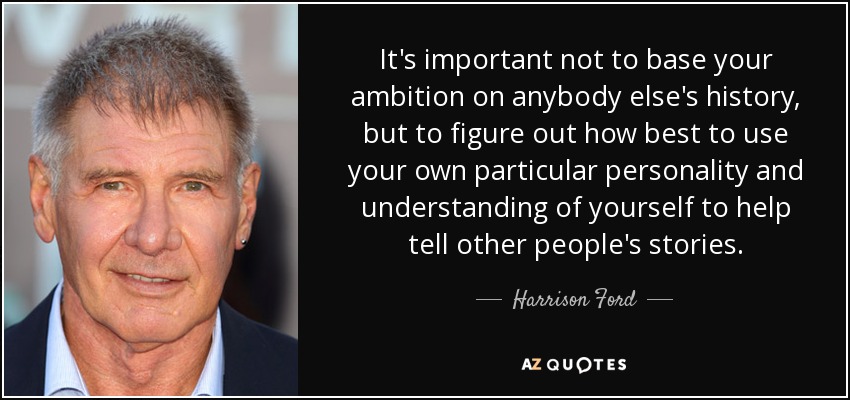 It's important not to base your ambition on anybody else's history, but to figure out how best to use your own particular personality and understanding of yourself to help tell other people's stories. - Harrison Ford