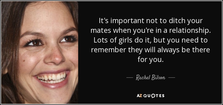 It's important not to ditch your mates when you're in a relationship. Lots of girls do it, but you need to remember they will always be there for you. - Rachel Bilson
