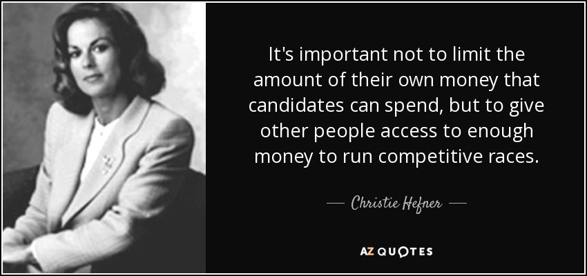 It's important not to limit the amount of their own money that candidates can spend, but to give other people access to enough money to run competitive races. - Christie Hefner