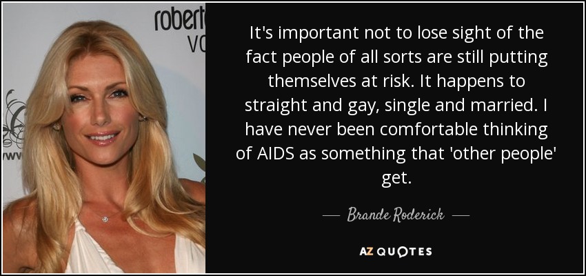 It's important not to lose sight of the fact people of all sorts are still putting themselves at risk. It happens to straight and gay, single and married. I have never been comfortable thinking of AIDS as something that 'other people' get. - Brande Roderick