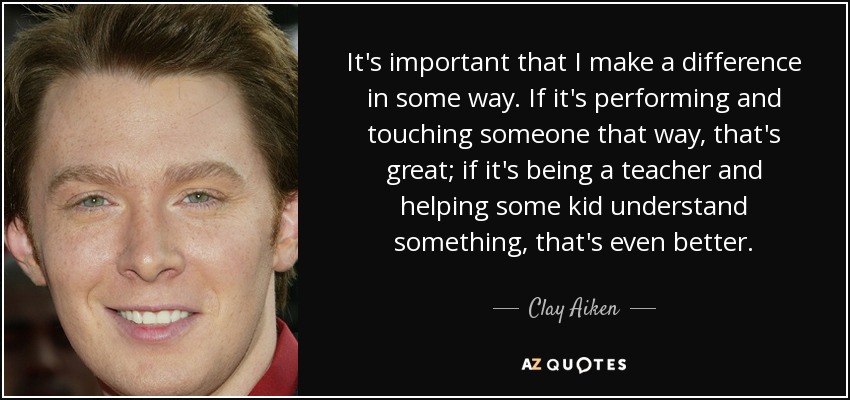 It's important that I make a difference in some way. If it's performing and touching someone that way, that's great; if it's being a teacher and helping some kid understand something, that's even better. - Clay Aiken