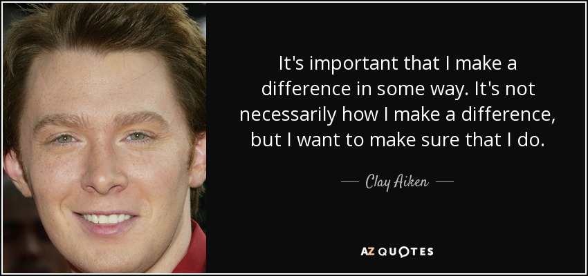 It's important that I make a difference in some way. It's not necessarily how I make a difference, but I want to make sure that I do. - Clay Aiken