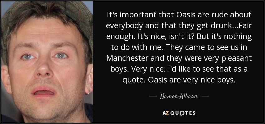It's important that Oasis are rude about everybody and that they get drunk...Fair enough. It's nice, isn't it? But it's nothing to do with me. They came to see us in Manchester and they were very pleasant boys. Very nice. I'd like to see that as a quote. Oasis are very nice boys. - Damon Albarn