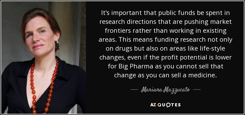 It's important that public funds be spent in research directions that are pushing market frontiers rather than working in existing areas. This means funding research not only on drugs but also on areas like life-style changes, even if the profit potential is lower for Big Pharma as you cannot sell that change as you can sell a medicine. - Mariana Mazzucato