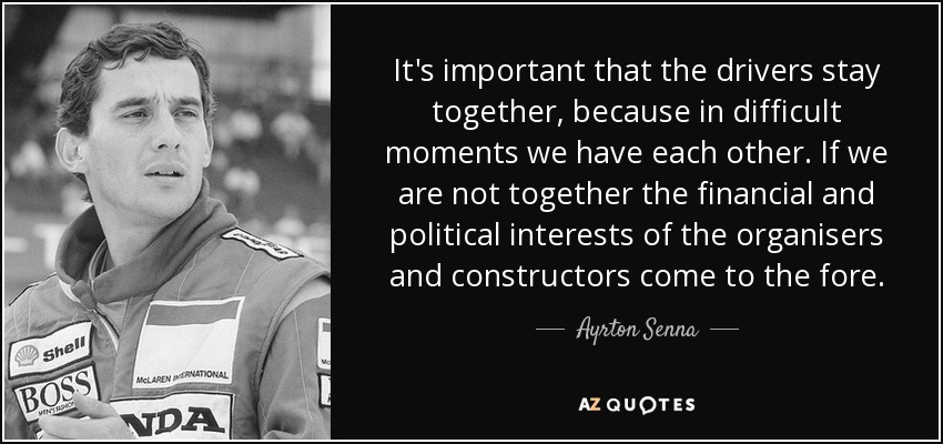 It's important that the drivers stay together, because in difficult moments we have each other. If we are not together the financial and political interests of the organisers and constructors come to the fore. - Ayrton Senna