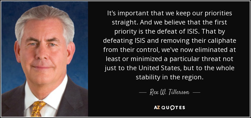 It's important that we keep our priorities straight. And we believe that the first priority is the defeat of ISIS. That by defeating ISIS and removing their caliphate from their control, we've now eliminated at least or minimized a particular threat not just to the United States, but to the whole stability in the region. - Rex W. Tillerson