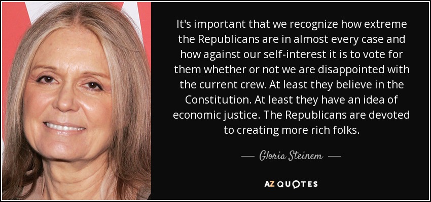 It's important that we recognize how extreme the Republicans are in almost every case and how against our self-interest it is to vote for them whether or not we are disappointed with the current crew. At least they believe in the Constitution. At least they have an idea of economic justice. The Republicans are devoted to creating more rich folks. - Gloria Steinem