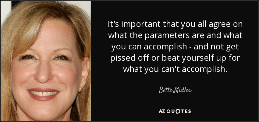 It's important that you all agree on what the parameters are and what you can accomplish - and not get pissed off or beat yourself up for what you can't accomplish. - Bette Midler