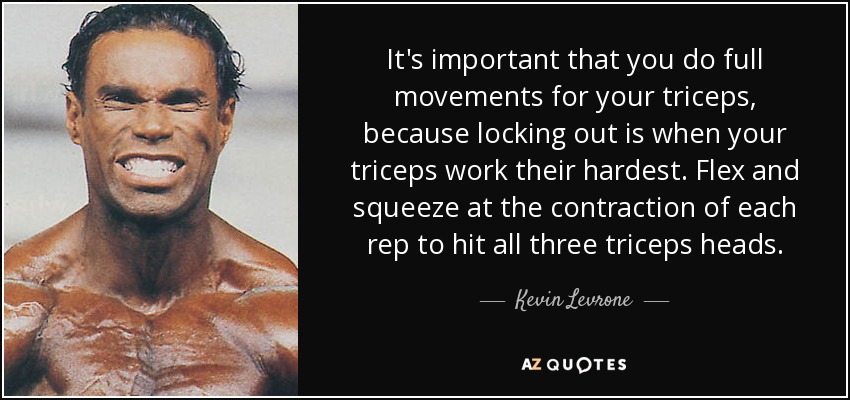 It's important that you do full movements for your triceps, because locking out is when your triceps work their hardest. Flex and squeeze at the contraction of each rep to hit all three triceps heads. - Kevin Levrone