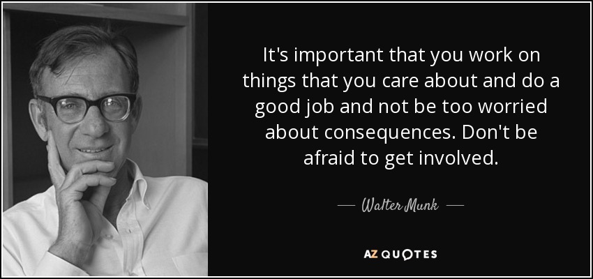 It's important that you work on things that you care about and do a good job and not be too worried about consequences. Don't be afraid to get involved. - Walter Munk