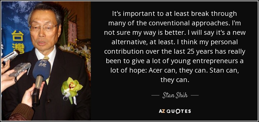 It's important to at least break through many of the conventional approaches. I'm not sure my way is better. I will say it's a new alternative, at least. I think my personal contribution over the last 25 years has really been to give a lot of young entrepreneurs a lot of hope: Acer can, they can. Stan can, they can. - Stan Shih