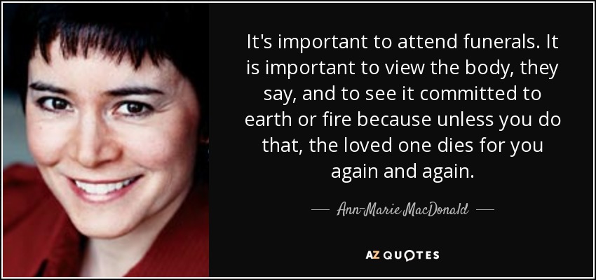 It's important to attend funerals. It is important to view the body, they say, and to see it committed to earth or fire because unless you do that, the loved one dies for you again and again. - Ann-Marie MacDonald