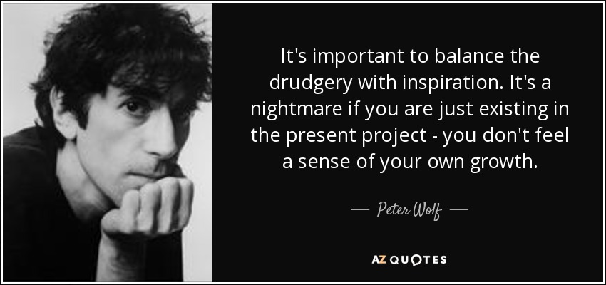 It's important to balance the drudgery with inspiration. It's a nightmare if you are just existing in the present project - you don't feel a sense of your own growth. - Peter Wolf