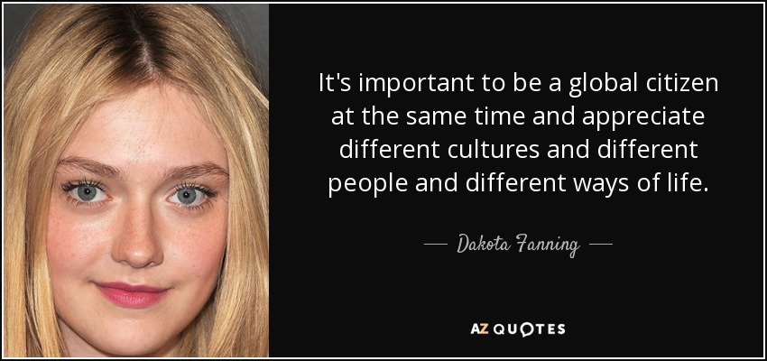 It's important to be a global citizen at the same time and appreciate different cultures and different people and different ways of life. - Dakota Fanning