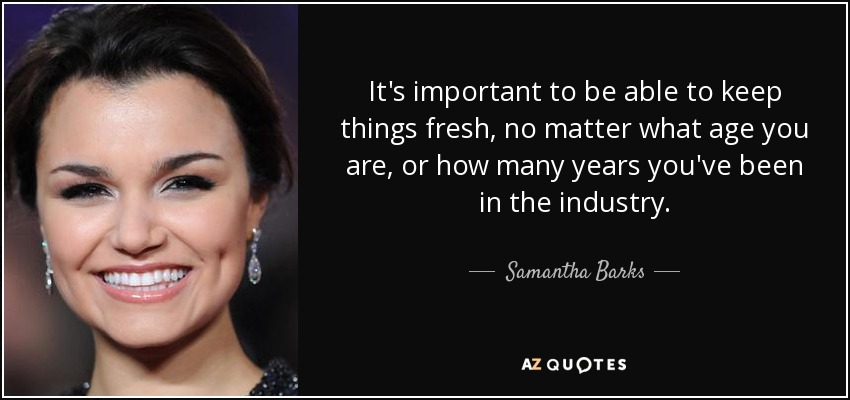 It's important to be able to keep things fresh, no matter what age you are, or how many years you've been in the industry. - Samantha Barks