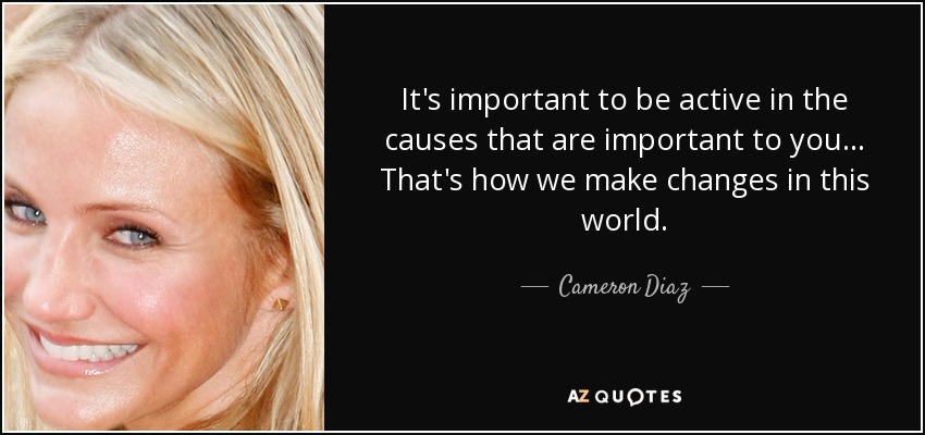 It's important to be active in the causes that are important to you... That's how we make changes in this world. - Cameron Diaz