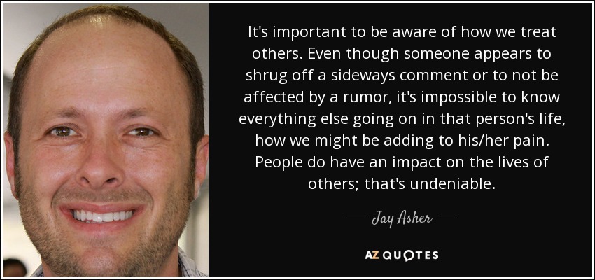 It's important to be aware of how we treat others. Even though someone appears to shrug off a sideways comment or to not be affected by a rumor, it's impossible to know everything else going on in that person's life, how we might be adding to his/her pain. People do have an impact on the lives of others; that's undeniable. - Jay Asher