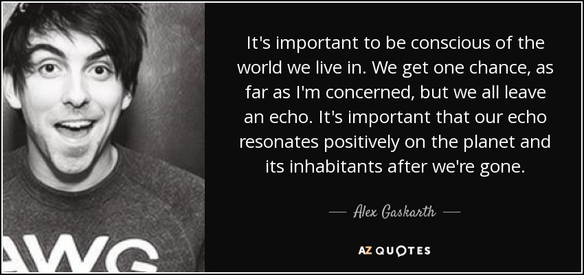 It's important to be conscious of the world we live in. We get one chance, as far as I'm concerned, but we all leave an echo. It's important that our echo resonates positively on the planet and its inhabitants after we're gone. - Alex Gaskarth