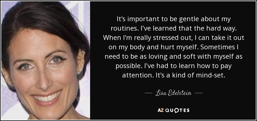 It's important to be gentle about my routines. I've learned that the hard way. When I'm really stressed out, I can take it out on my body and hurt myself. Sometimes I need to be as loving and soft with myself as possible. I've had to learn how to pay attention. It's a kind of mind-set. - Lisa Edelstein