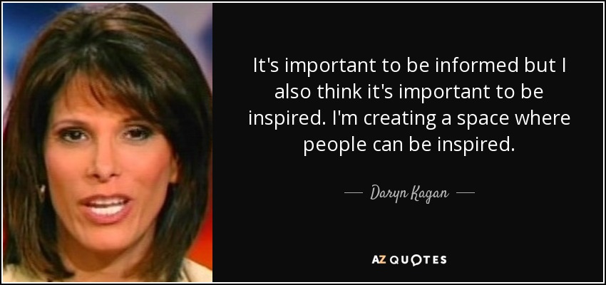 It's important to be informed but I also think it's important to be inspired. I'm creating a space where people can be inspired. - Daryn Kagan