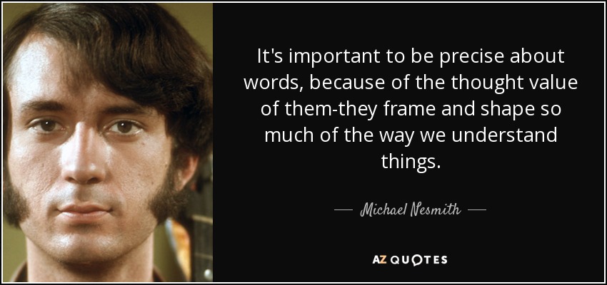 It's important to be precise about words, because of the thought value of them-they frame and shape so much of the way we understand things. - Michael Nesmith