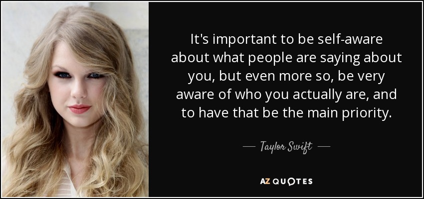 It's important to be self-aware about what people are saying about you, but even more so, be very aware of who you actually are, and to have that be the main priority. - Taylor Swift